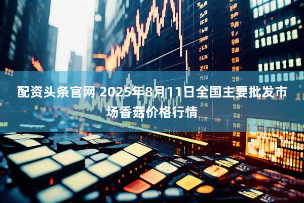 配资头条官网 2025年8月11日全国主要批发市场香菇价格行情