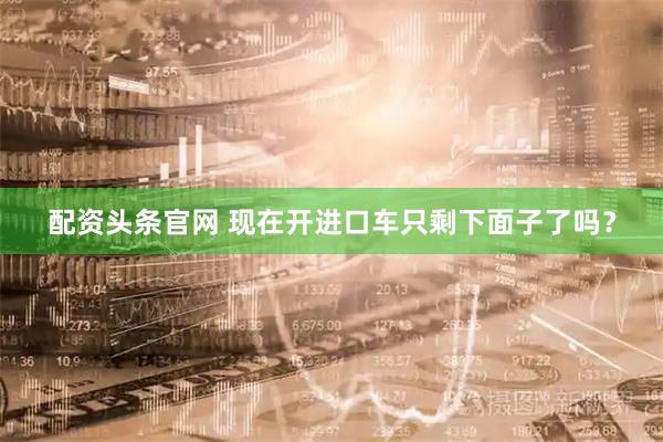 配资头条官网 现在开进口车只剩下面子了吗？