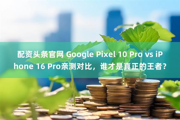 配资头条官网 Google Pixel 10 Pro vs iPhone 16 Pro亲测对比，谁才是真正的王者？