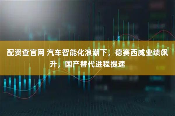配资查官网 汽车智能化浪潮下，德赛西威业绩飙升，国产替代进程提速