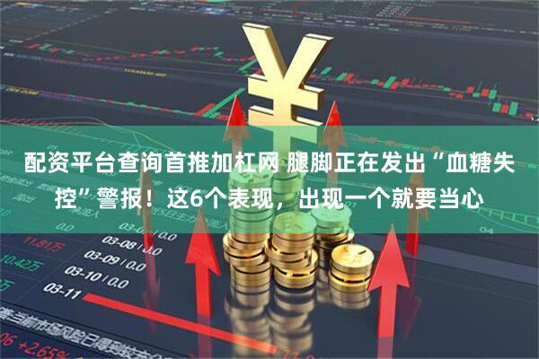 配资平台查询首推加杠网 腿脚正在发出“血糖失控”警报！这6个表现，出现一个就要当心