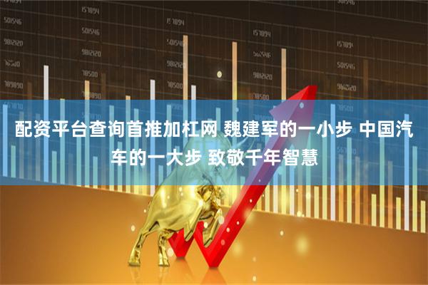 配资平台查询首推加杠网 魏建军的一小步 中国汽车的一大步 致敬千年智慧