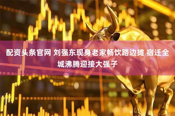 配资头条官网 刘强东现身老家畅饮路边摊 宿迁全城沸腾迎接大强子