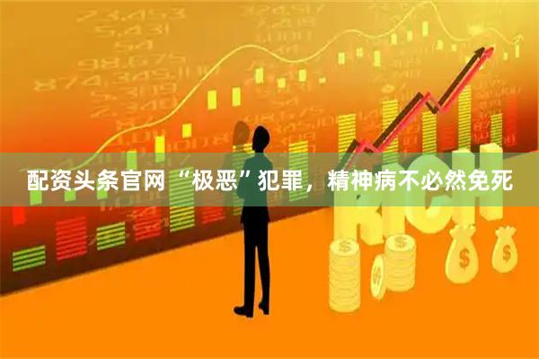配资头条官网 “极恶”犯罪，精神病不必然免死
