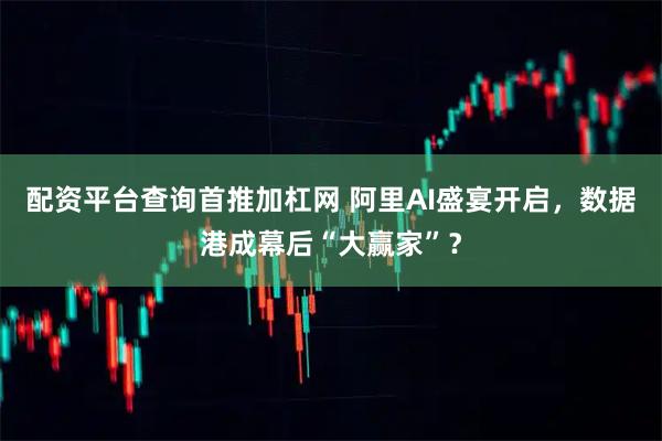 配资平台查询首推加杠网 阿里AI盛宴开启，数据港成幕后“大赢家”？