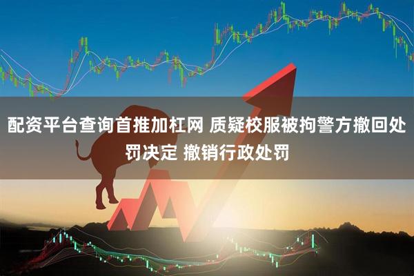 配资平台查询首推加杠网 质疑校服被拘警方撤回处罚决定 撤销行政处罚