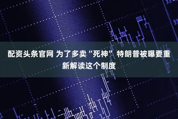 配资头条官网 为了多卖“死神” 特朗普被曝要重新解读这个制度