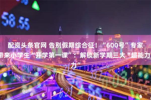 配资头条官网 告别假期综合征！“600号”专家带来小学生“开学第一课”：解锁新学期三大“超能力”