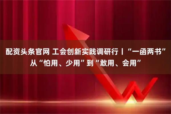 配资头条官网 工会创新实践调研行丨“一函两书”从“怕用、少用”到“敢用、会用”