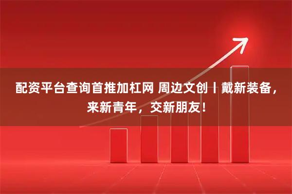 配资平台查询首推加杠网 周边文创丨戴新装备，来新青年，交新朋友！