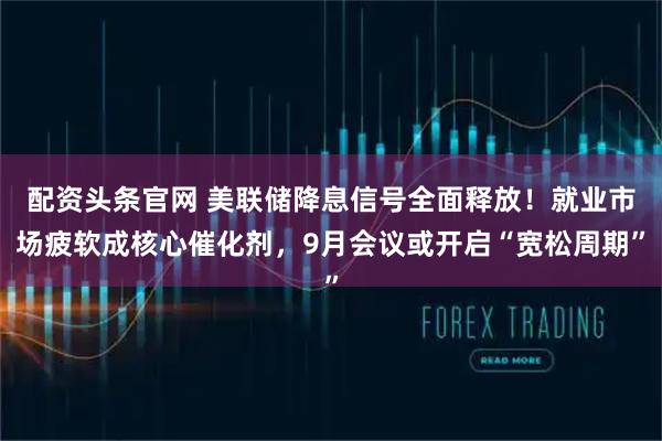 配资头条官网 美联储降息信号全面释放！就业市场疲软成核心催化剂，9月会议或开启“宽松周期”