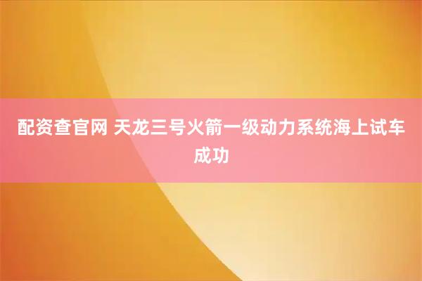 配资查官网 天龙三号火箭一级动力系统海上试车成功