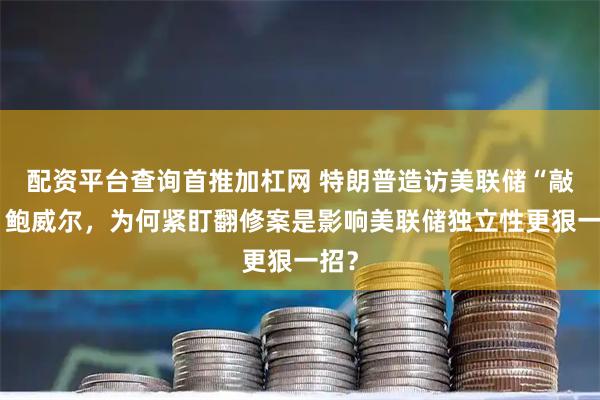 配资平台查询首推加杠网 特朗普造访美联储“敲打”鲍威尔，为何紧盯翻修案是影响美联储独立性更狠一招？