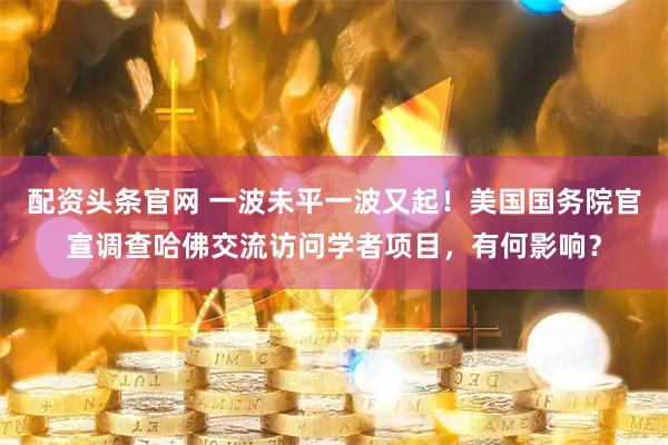 配资头条官网 一波未平一波又起！美国国务院官宣调查哈佛交流访问学者项目，有何影响？