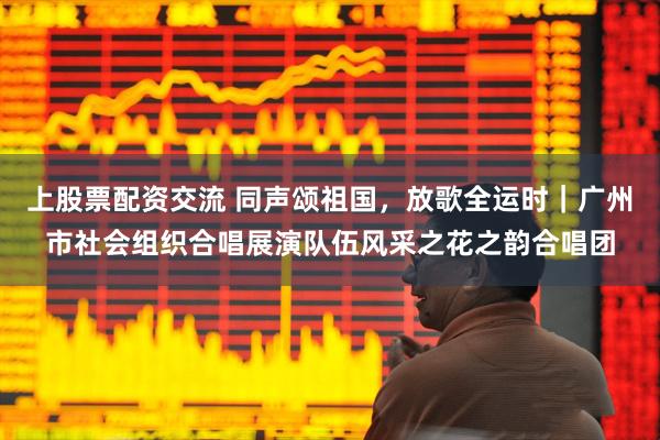 上股票配资交流 同声颂祖国，放歌全运时｜广州市社会组织合唱展演队伍风采之花之韵合唱团