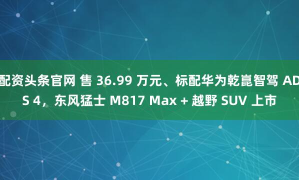 配资头条官网 售 36.99 万元、标配华为乾崑智驾 ADS 4，东风猛士 M817 Max + 越野 SUV 上市