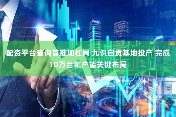 配资平台查询首推加杠网 九识自贡基地投产 完成10万台年产能关键布局