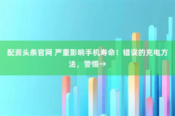 配资头条官网 严重影响手机寿命！错误的充电方法，警惕→