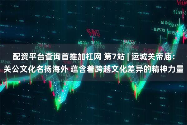 配资平台查询首推加杠网 第7站 | 运城关帝庙：关公文化名扬海外 蕴含着跨越文化差异的精神力量