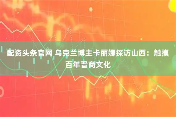 配资头条官网 乌克兰博主卡丽娜探访山西：触摸百年晋商文化