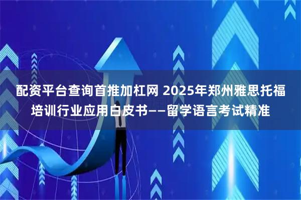 配资平台查询首推加杠网 2025年郑州雅思托福培训行业应用白皮书——留学语言考试精准