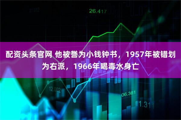 配资头条官网 他被誉为小钱钟书，1957年被错划为右派，1966年喝毒水身亡
