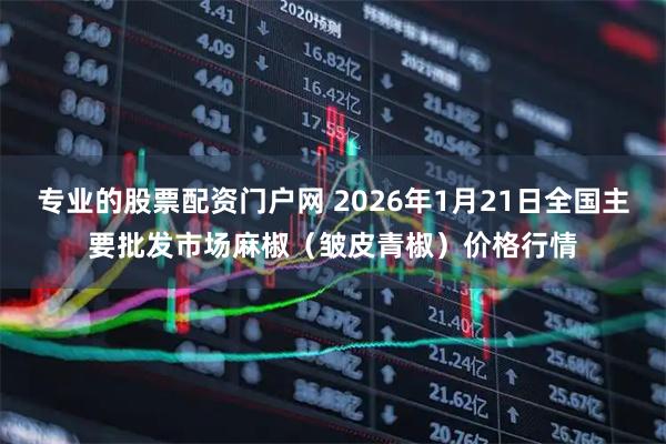专业的股票配资门户网 2026年1月21日全国主要批发市场麻椒（皱皮青椒）价格行情