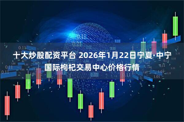十大炒股配资平台 2026年1月22日宁夏·中宁国际枸杞交易中心价格行情