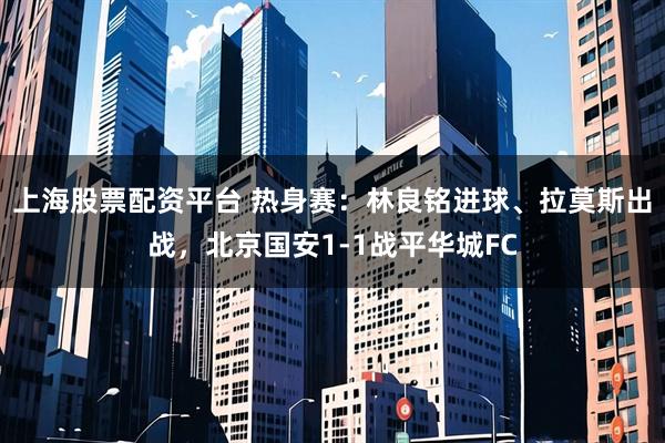 上海股票配资平台 热身赛:林良铭进球、拉莫斯出战,北京国安1-1战平华城FC