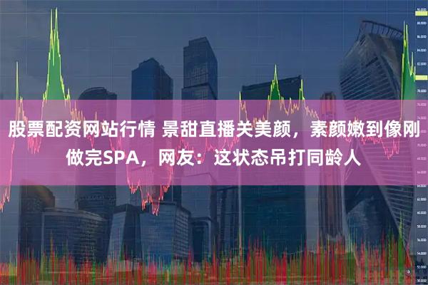 股票配资网站行情 景甜直播关美颜,素颜嫩到像刚做完SPA,网友:这状态吊打同龄人