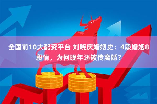 全国前10大配资平台 刘晓庆婚姻史：4段婚姻8段情，为何晚年还被传离婚？