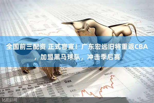 全国前三配资 正式官宣！广东宏远旧将重返CBA，加盟黑马球队，冲击季后赛