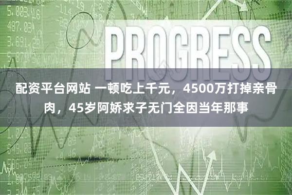 配资平台网站 一顿吃上千元，4500万打掉亲骨肉，45岁阿娇求子无门全因当年那事