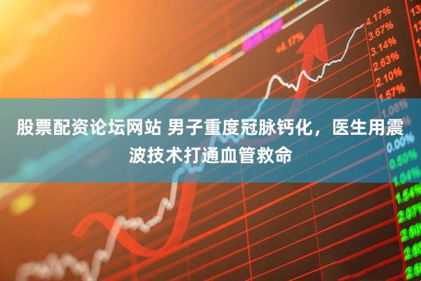 股票配资论坛网站 男子重度冠脉钙化,医生用震波技术打通血管救命