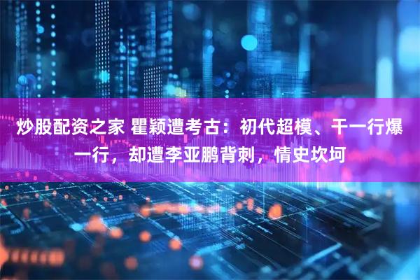 炒股配资之家 瞿颖遭考古：初代超模、干一行爆一行，却遭李亚鹏背刺，情史坎坷