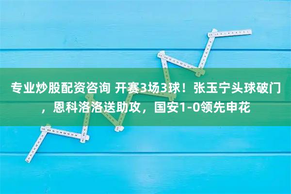 专业炒股配资咨询 开赛3场3球！张玉宁头球破门，恩科洛洛送助攻，国安1-0领先申花