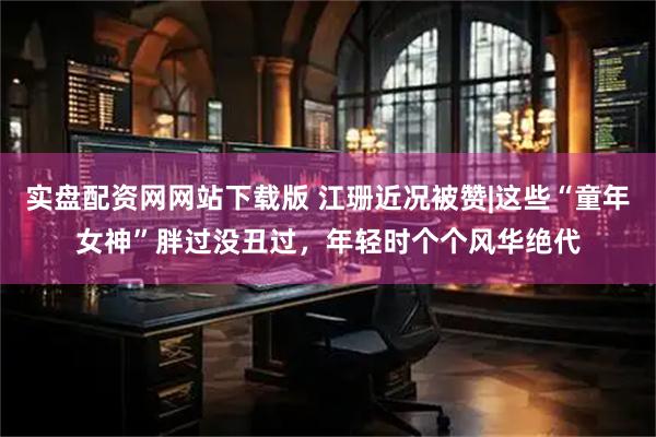 实盘配资网网站下载版 江珊近况被赞|这些“童年女神”胖过没丑过，年轻时个个风华绝代