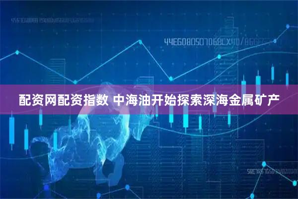 配资网配资指数 中海油开始探索深海金属矿产