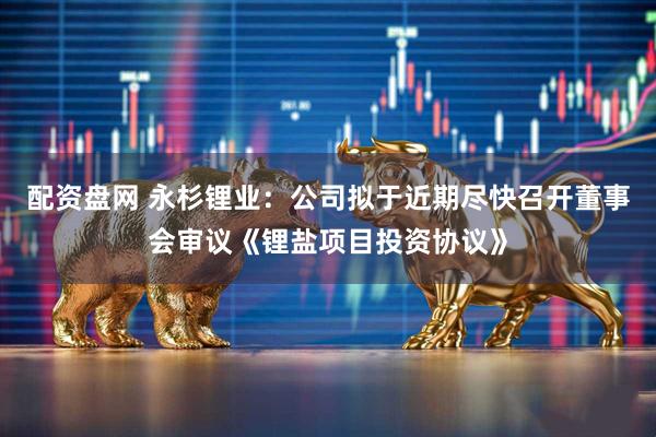配资盘网 永杉锂业：公司拟于近期尽快召开董事会审议《锂盐项目投资协议》