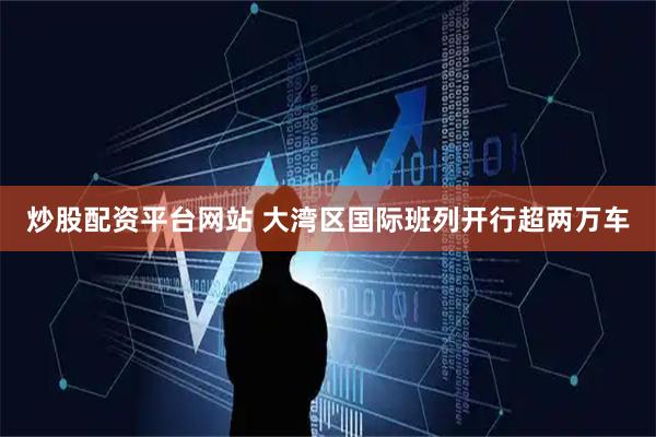 炒股配资平台网站 大湾区国际班列开行超两万车