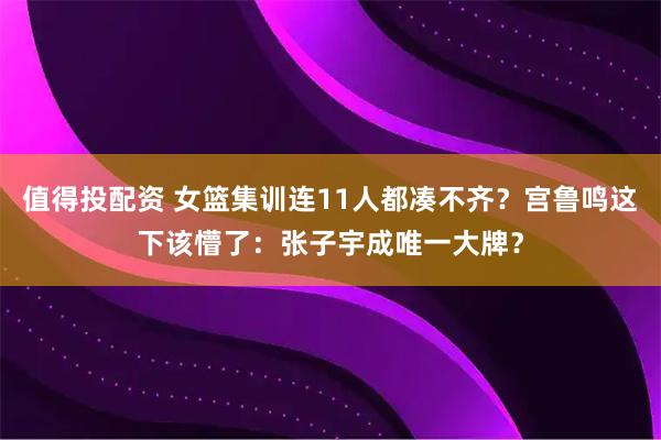 值得投配资 女篮集训连11人都凑不齐？宫鲁鸣这下该懵了：张子宇成唯一大牌？