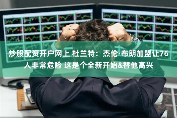 炒股配资开户网上 杜兰特：杰伦·布朗加盟让76人非常危险 这是个全新开始&替他高兴