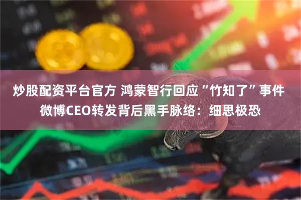 炒股配资平台官方 鸿蒙智行回应“竹知了”事件 微博CEO转发背后黑手脉络：细思极恐