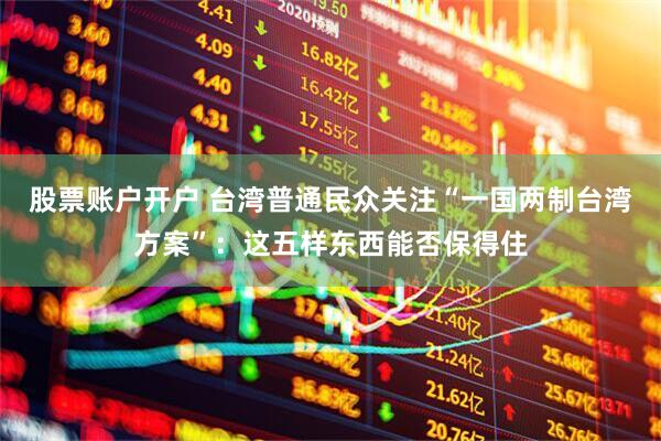股票账户开户 台湾普通民众关注“一国两制台湾方案”：这五样东西能否保得住