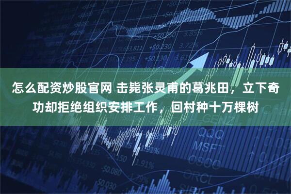 怎么配资炒股官网 击毙张灵甫的葛兆田，立下奇功却拒绝组织安排工作，回村种十万棵树