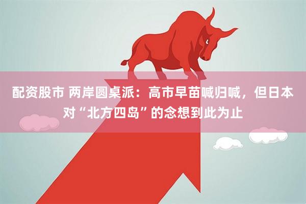 配资股市 两岸圆桌派：高市早苗喊归喊，但日本对“北方四岛”的念想到此为止