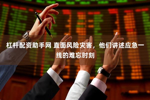 杠杆配资助手网 直面风险灾害，他们讲述应急一线的难忘时刻