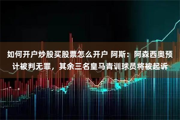 如何开户炒股买股票怎么开户 阿斯：阿森西奥预计被判无罪，其余三名皇马青训球员将被起诉