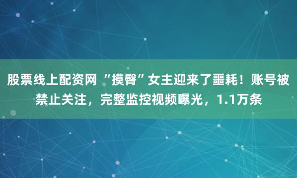 股票线上配资网 “摸臀”女主迎来了噩耗！账号被禁止关注，完整监控视频曝光，1.1万条