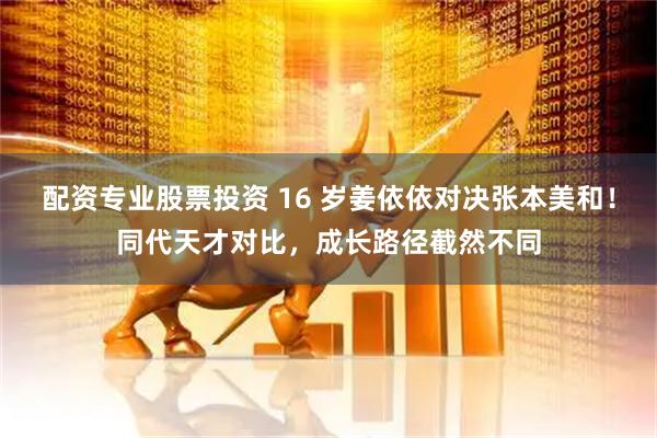 配资专业股票投资 16 岁姜依依对决张本美和！同代天才对比，成长路径截然不同